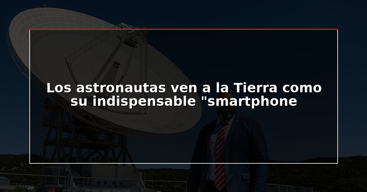 Los astronautas ven a la Tierra como su indispensable “smartphone