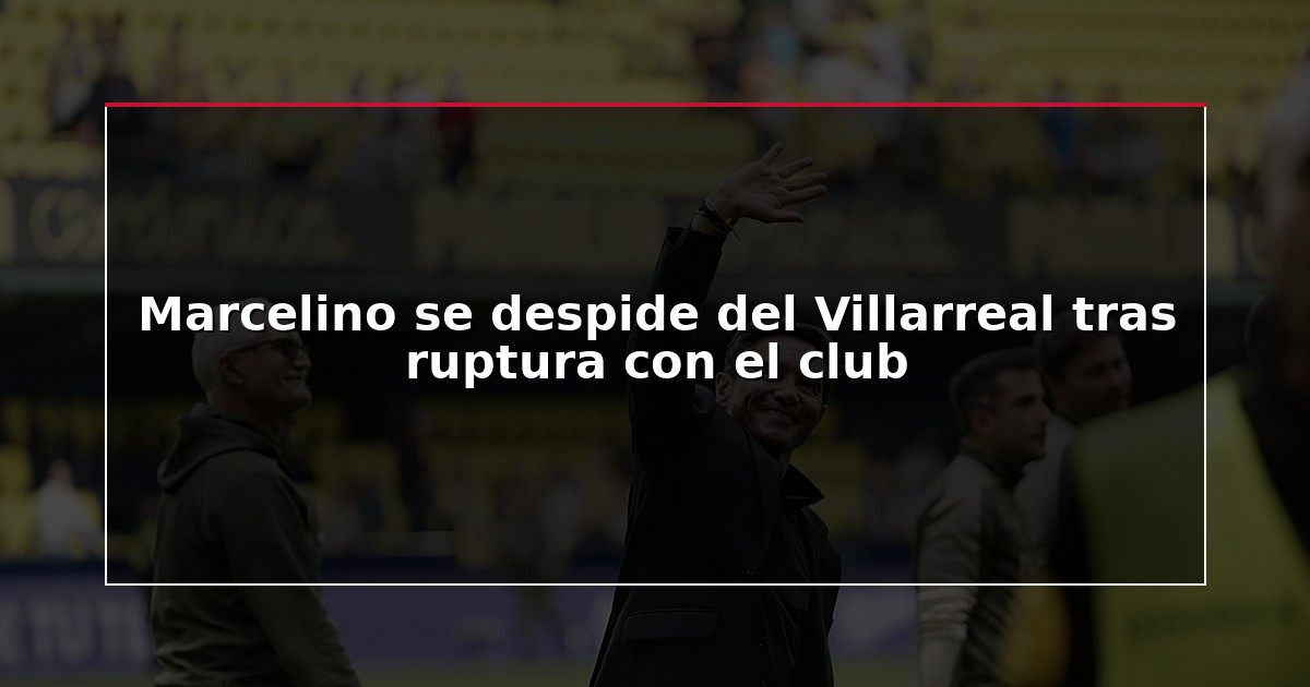 Marcelino se despide del Villarreal tras ruptura con el club