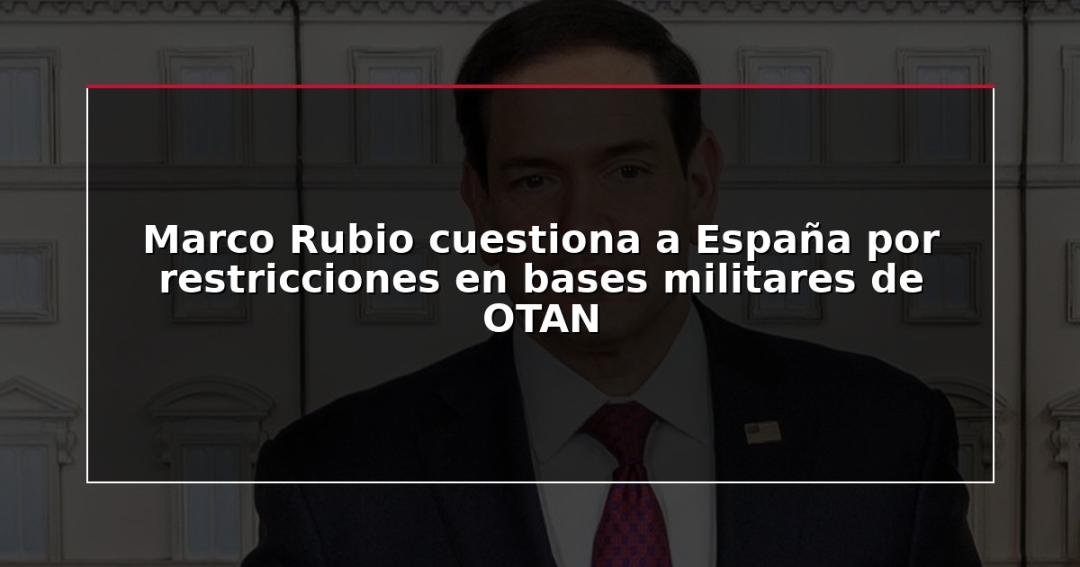 Marco Rubio cuestiona a España por restricciones en bases militares de OTAN