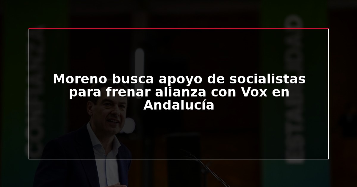Moreno busca apoyo de socialistas para frenar alianza con Vox en Andalucía