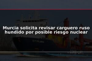 Murcia solicita revisar carguero ruso hundido por posible riesgo nuclear