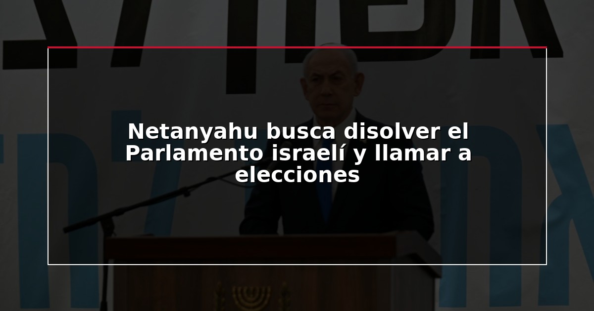 Netanyahu busca disolver el Parlamento israelí y llamar a elecciones