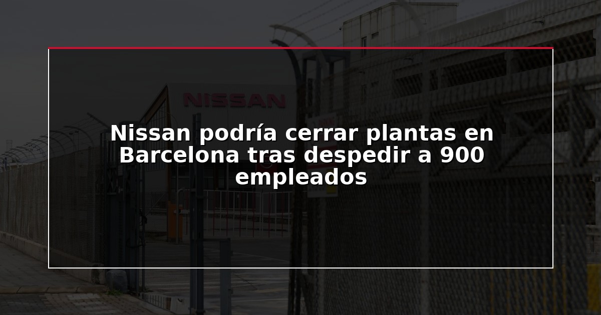 Nissan podría cerrar plantas en Barcelona tras despedir a 900 empleados