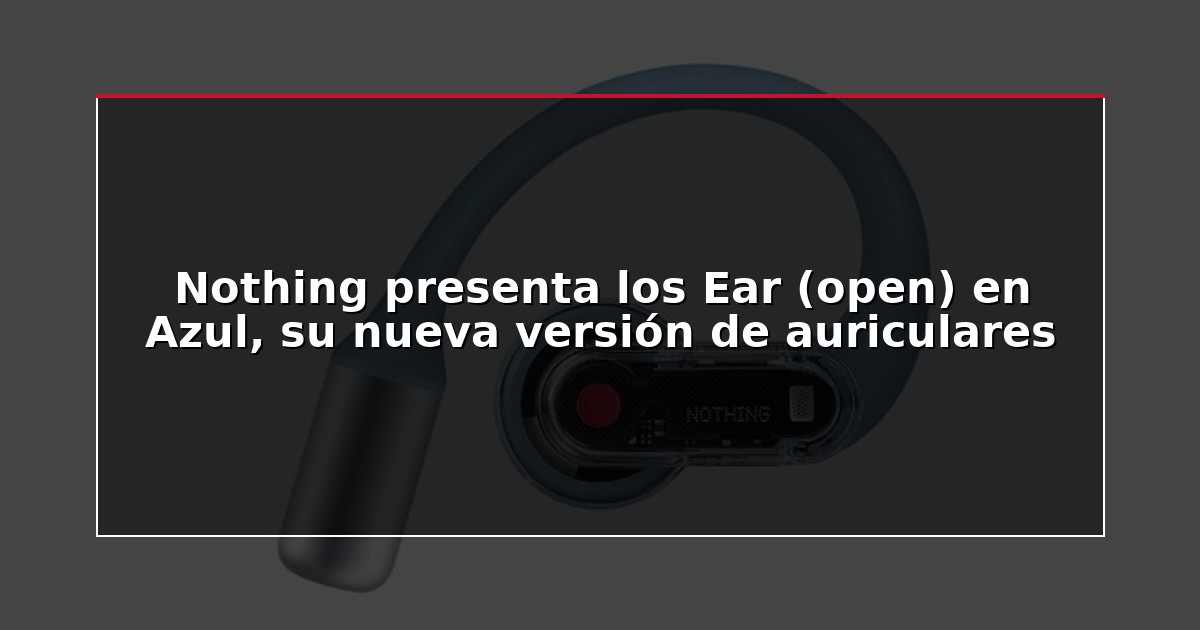 Nothing presenta los Ear (open) en Azul, su nueva versión de auriculares