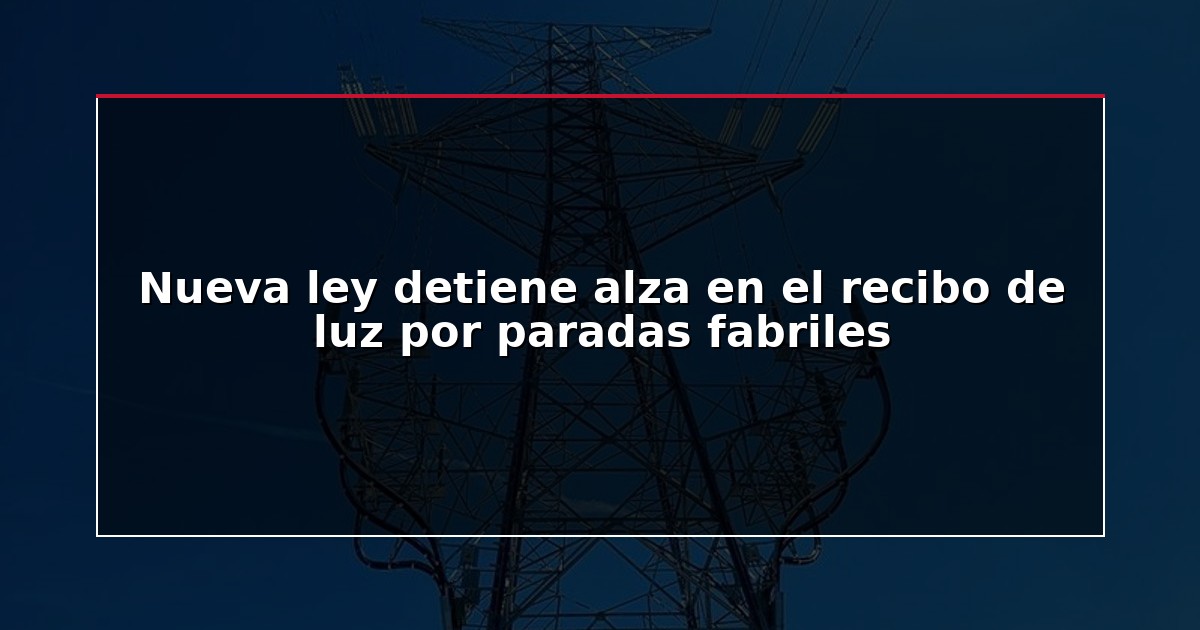 Nueva ley detiene alza en el recibo de luz por paradas fabriles