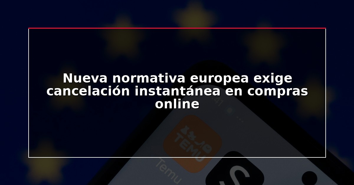 Nueva normativa europea exige cancelación instantánea en compras online