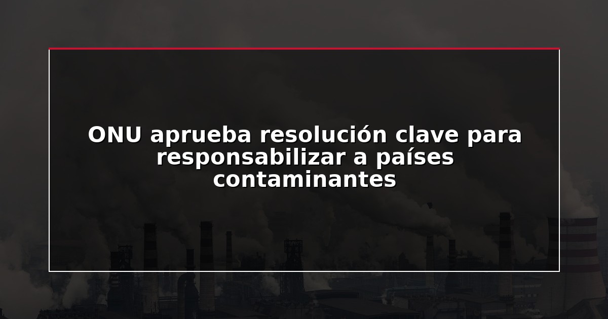 ONU aprueba resolución clave para responsabilizar a países contaminantes