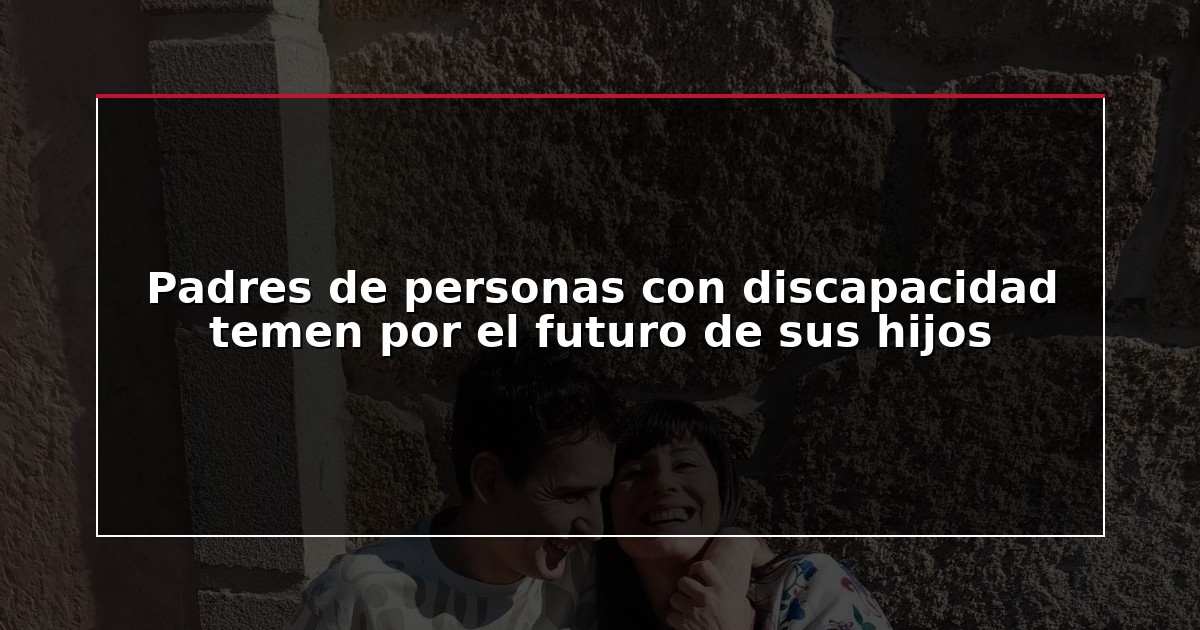Padres de personas con discapacidad temen por el futuro de sus hijos