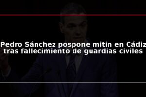 Pedro Sánchez pospone mitin en Cádiz tras fallecimiento de guardias civiles