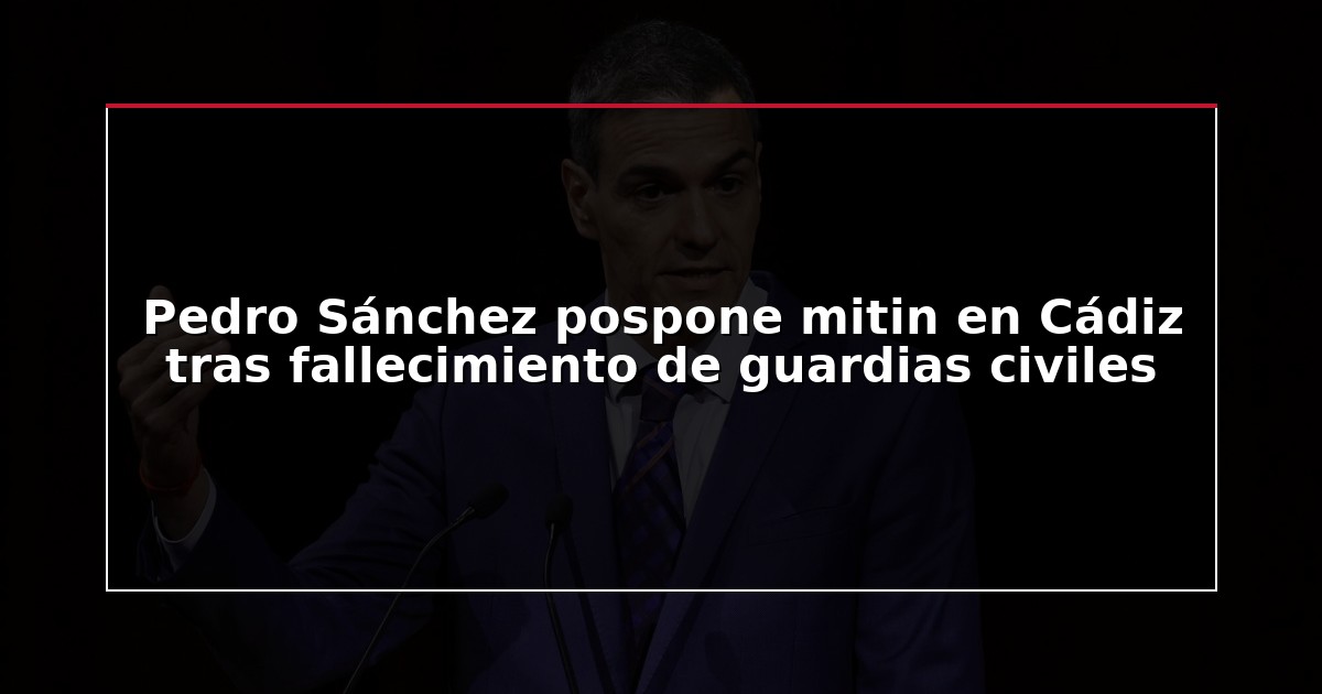 Pedro Sánchez pospone mitin en Cádiz tras fallecimiento de guardias civiles