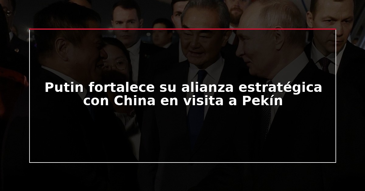 Putin fortalece su alianza estratégica con China en visita a Pekín