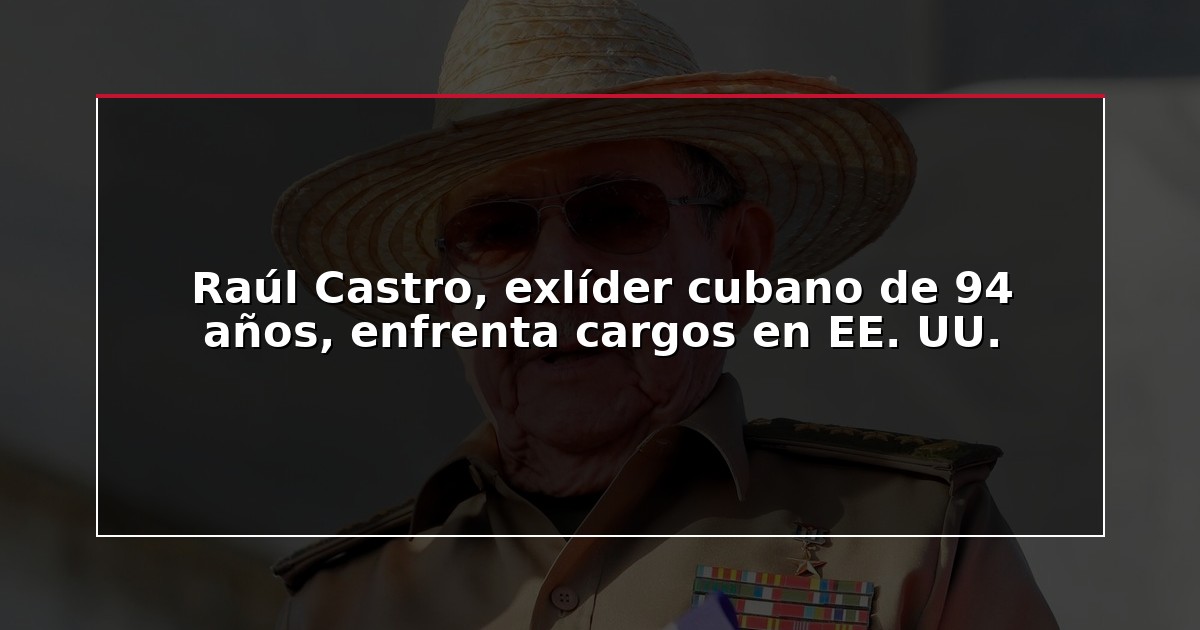 Raúl Castro, exlíder cubano de 94 años, enfrenta cargos en EE. UU.