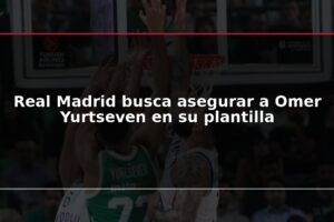 Real Madrid busca asegurar a Omer Yurtseven en su plantilla