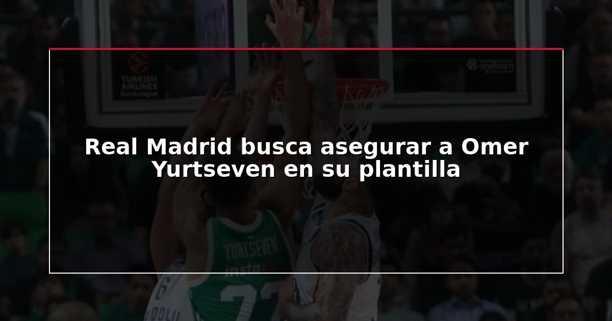 Real Madrid busca asegurar a Omer Yurtseven en su plantilla