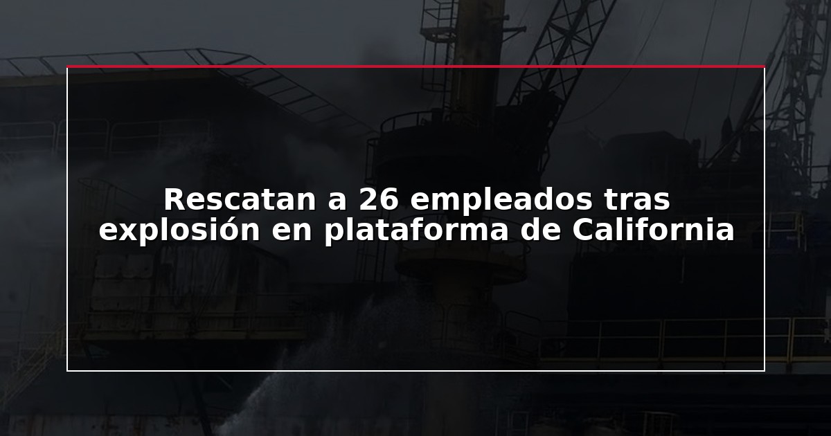 Rescatan a 26 empleados tras explosión en plataforma de California