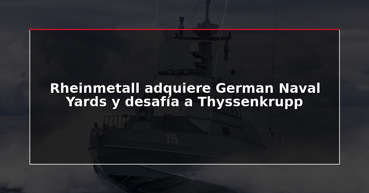 Rheinmetall adquiere German Naval Yards y desafía a Thyssenkrupp
