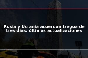Rusia y Ucrania acuerdan tregua de tres días: últimas actualizaciones