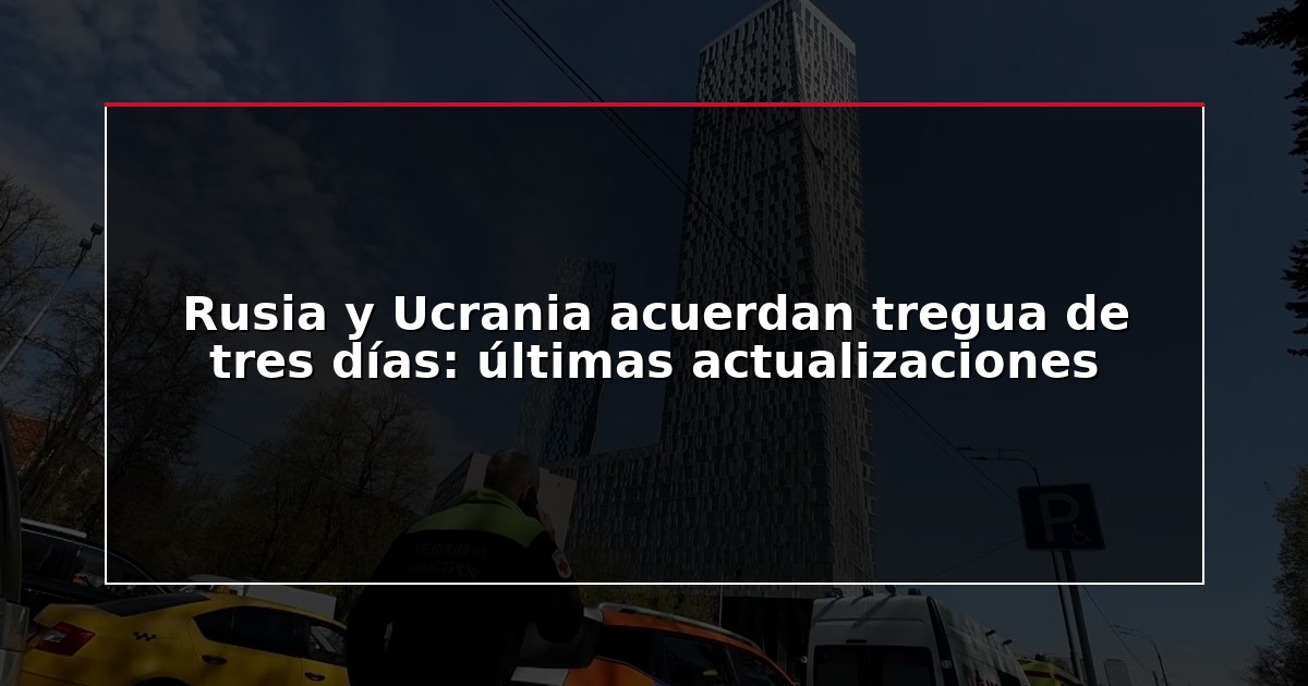 Rusia y Ucrania acuerdan tregua de tres días: últimas actualizaciones