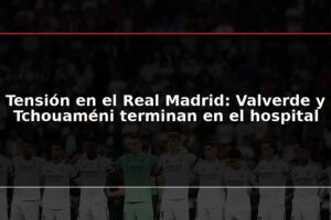 Tensión en el Real Madrid: Valverde y Tchouaméni terminan en el hospital