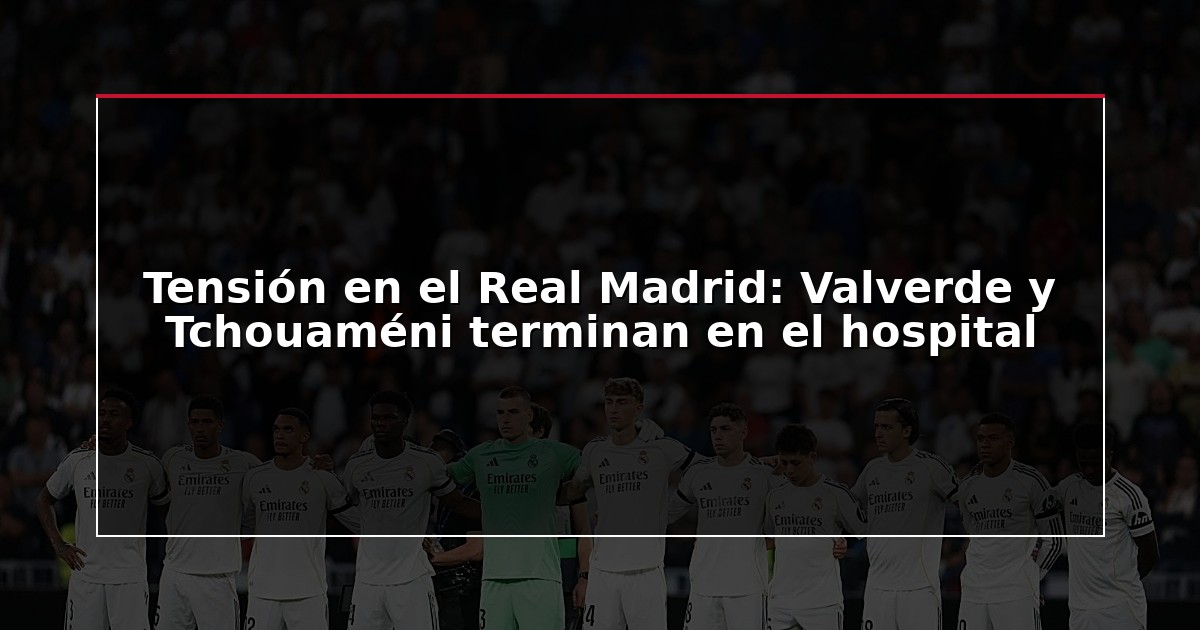 Tensión en el Real Madrid: Valverde y Tchouaméni terminan en el hospital