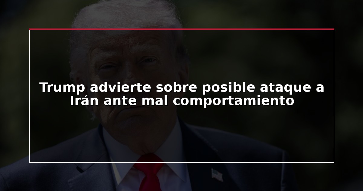 Trump advierte sobre posible ataque a Irán ante mal comportamiento
