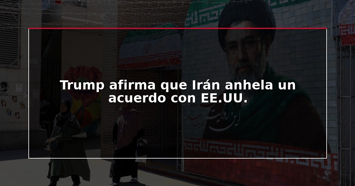 Trump afirma que Irán anhela un acuerdo con EE.UU.