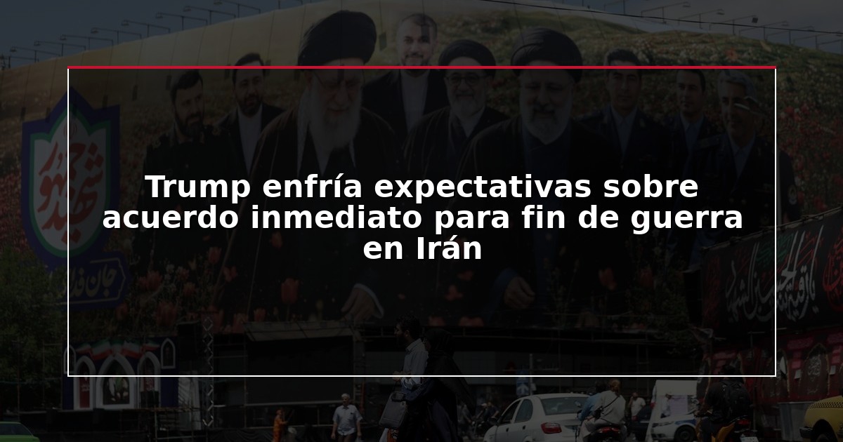 Trump enfría expectativas sobre acuerdo inmediato para fin de guerra en Irán