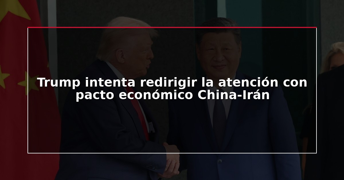 Trump intenta redirigir la atención con pacto económico China-Irán