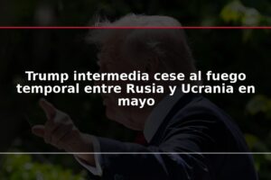 Trump intermedia cese al fuego temporal entre Rusia y Ucrania en mayo