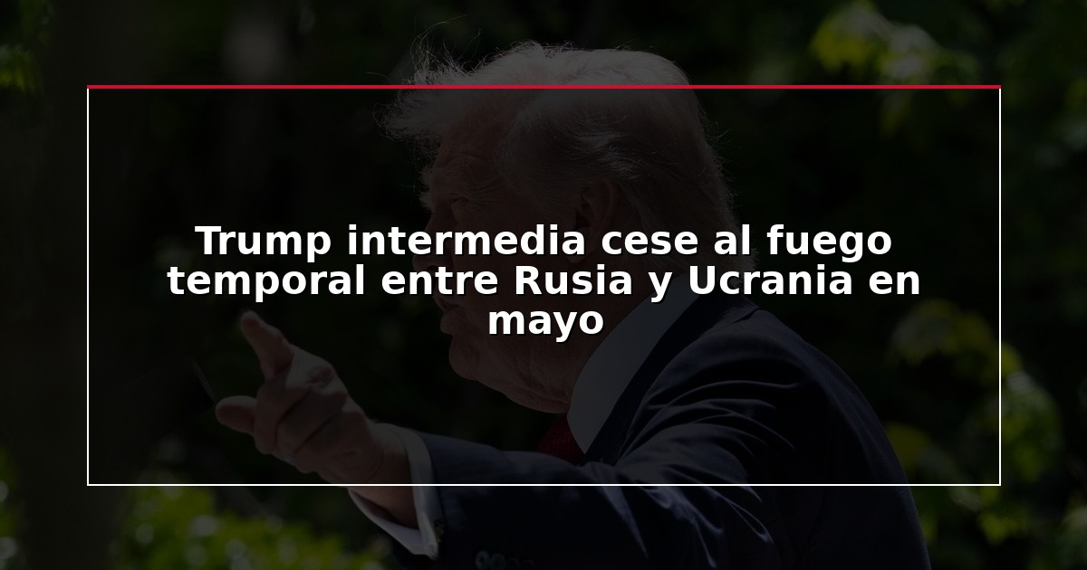 Trump intermedia cese al fuego temporal entre Rusia y Ucrania en mayo
