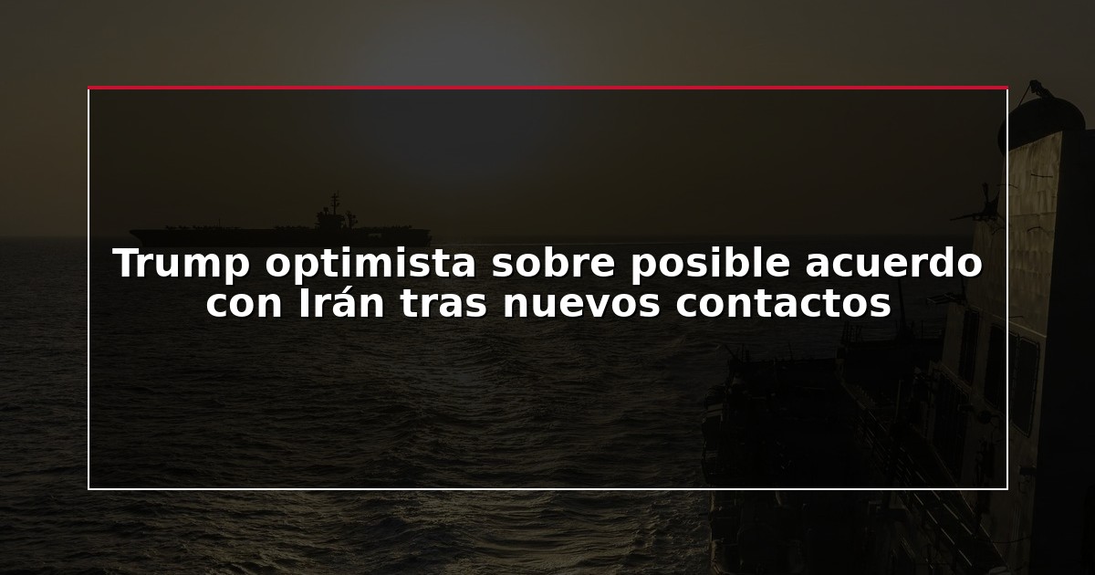 Trump optimista sobre posible acuerdo con Irán tras nuevos contactos