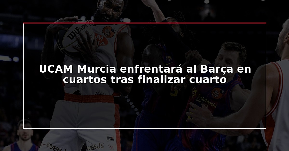 UCAM Murcia enfrentará al Barça en cuartos tras finalizar cuarto
