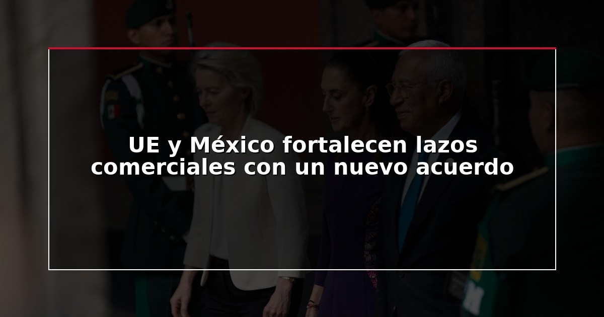 UE y México fortalecen lazos comerciales con un nuevo acuerdo