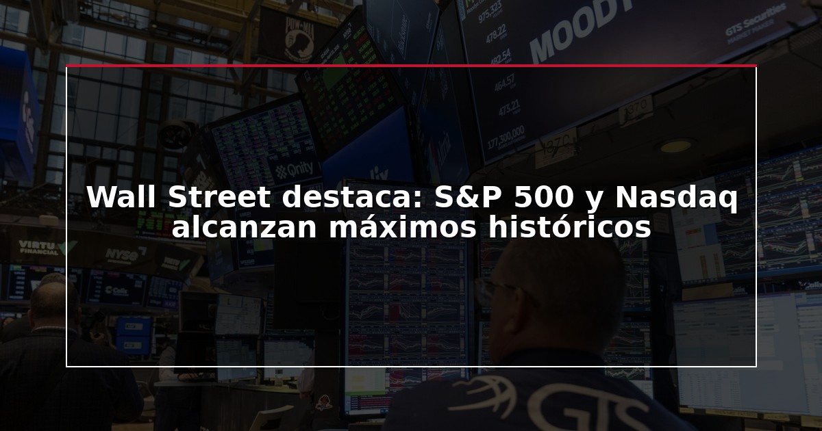 Wall Street destaca: S&P 500 y Nasdaq alcanzan máximos históricos