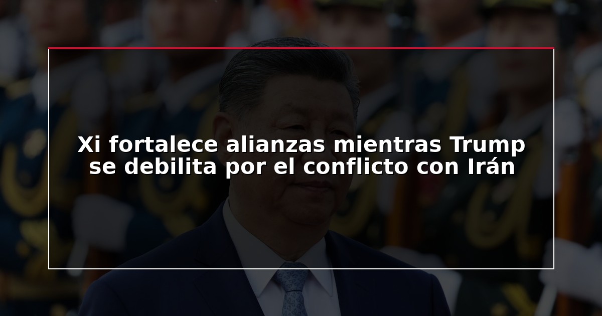Xi fortalece alianzas mientras Trump se debilita por el conflicto con Irán