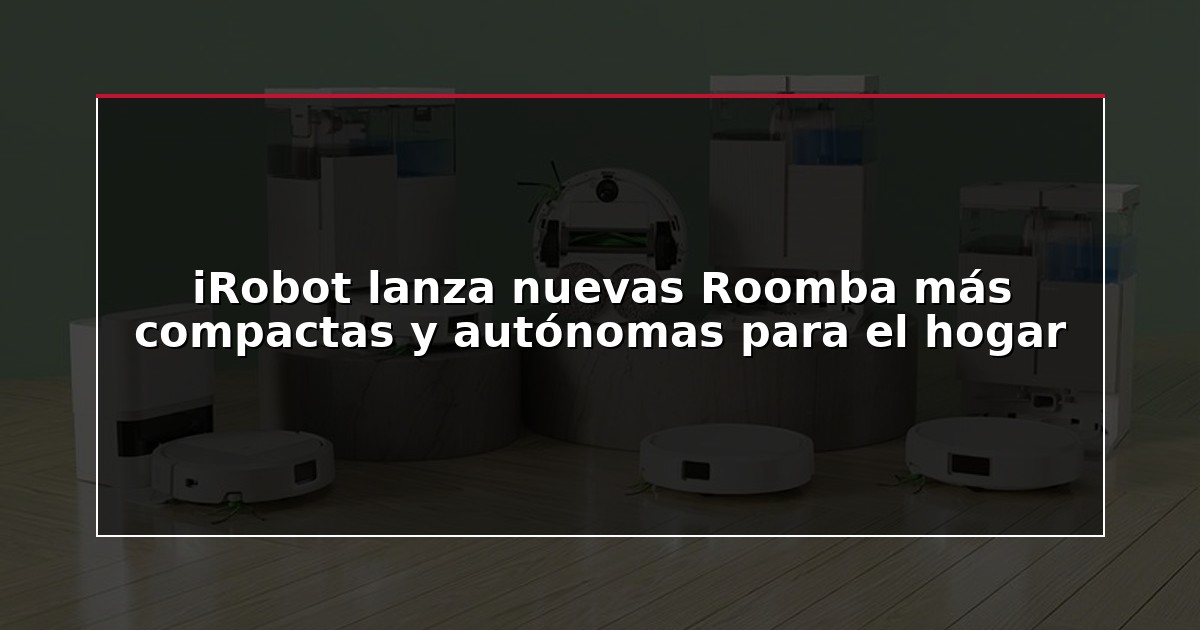 iRobot lanza nuevas Roomba más compactas y autónomas para el hogar