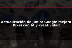 Actualización de junio: Google mejora Pixel con IA y creatividad