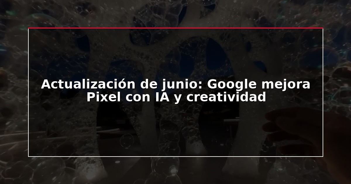 Actualización de junio: Google mejora Pixel con IA y creatividad