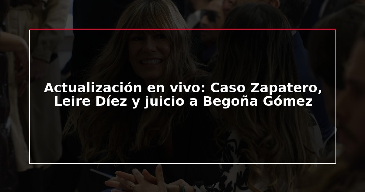 Actualización en vivo: Caso Zapatero, Leire Díez y juicio a Begoña Gómez