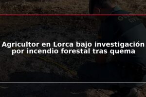 Agricultor en Lorca bajo investigación por incendio forestal tras quema