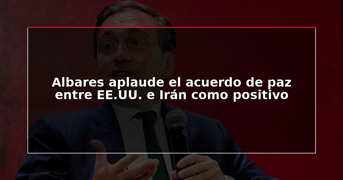 Albares aplaude el acuerdo de paz entre EE.UU. e Irán como positivo