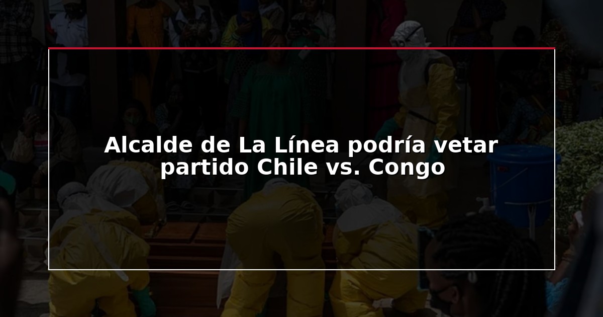 Alcalde de La Línea podría vetar partido Chile vs. Congo