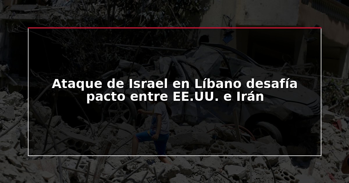 Ataque de Israel en Líbano desafía pacto entre EE.UU. e Irán
