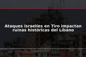 Ataques israelíes en Tiro impactan ruinas históricas del Líbano