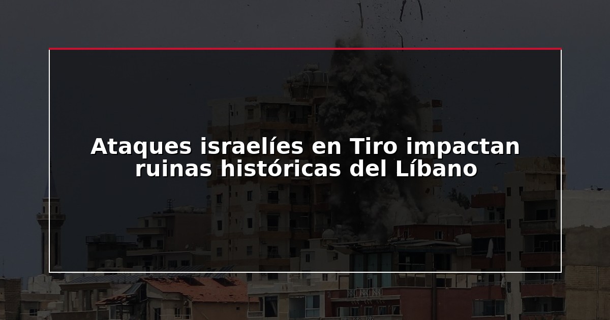 Ataques israelíes en Tiro impactan ruinas históricas del Líbano