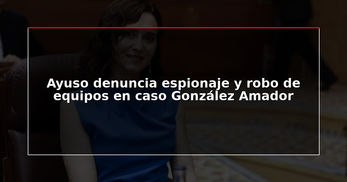 Ayuso denuncia espionaje y robo de equipos en caso González Amador