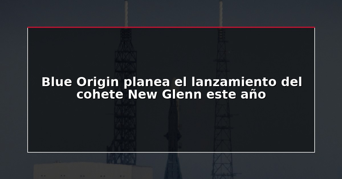 Blue Origin planea el lanzamiento del cohete New Glenn este año