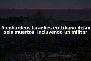 Bombardeos israelíes en Líbano dejan seis muertos, incluyendo un militar
