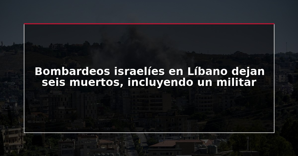 Bombardeos israelíes en Líbano dejan seis muertos, incluyendo un militar