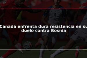 Canadá enfrenta dura resistencia en su duelo contra Bosnia